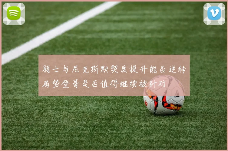 骑士与尼克斯默契度提升能否逆转局势登哥是否值得继续被针对