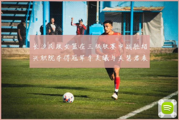 长沙民政女篮在三级联赛中战胜绍兴职院夺得冠军李美曦与关慧君表现出色