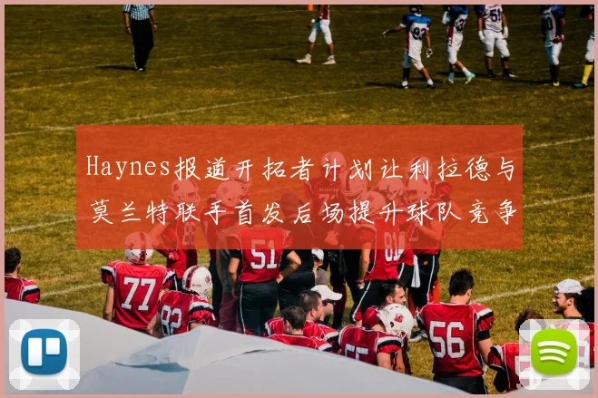 Haynes报道开拓者计划让利拉德与莫兰特联手首发后场提升球队竞争力