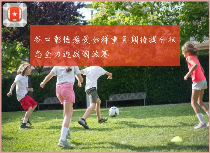 谷口彰悟感受如释重负期待提升状态全力迎战淘汰赛