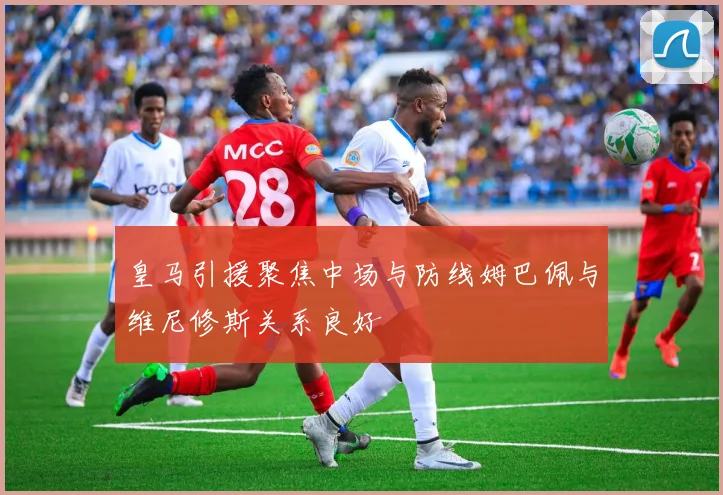 皇马引援聚焦中场与防线姆巴佩与维尼修斯关系良好
