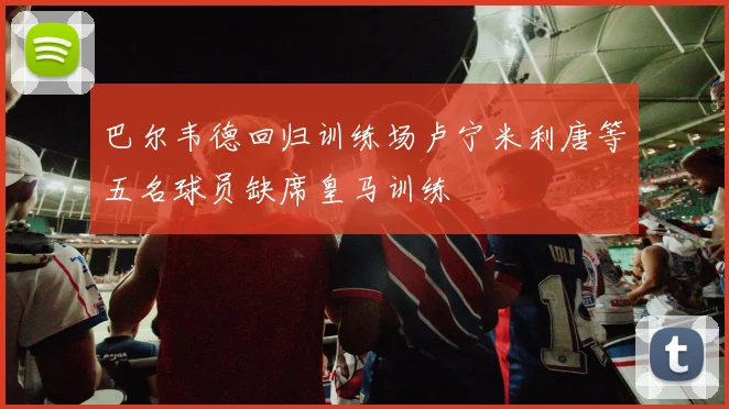 巴尔韦德回归训练场卢宁米利唐等五名球员缺席皇马训练