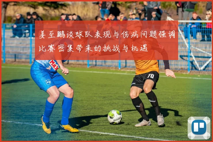 姜至鹏谈球队表现与伤病问题强调比赛密集带来的挑战与机遇