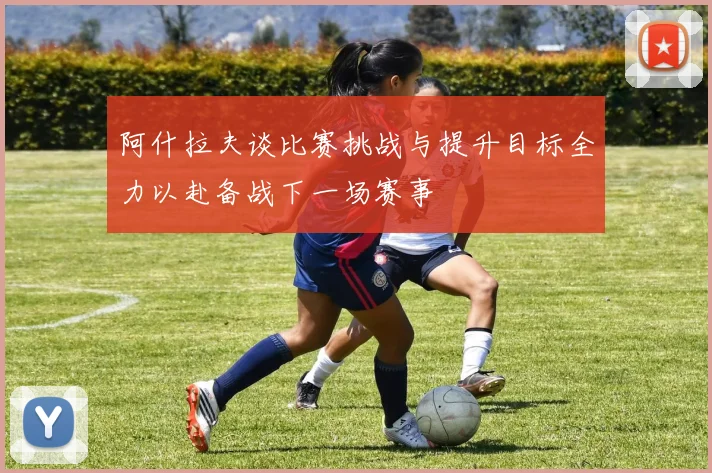 阿什拉夫谈比赛挑战与提升目标全力以赴备战下一场赛事
