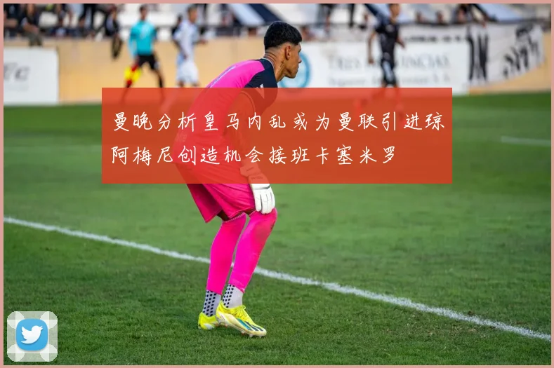 曼晚分析皇马内乱或为曼联引进琼阿梅尼创造机会接班卡塞米罗