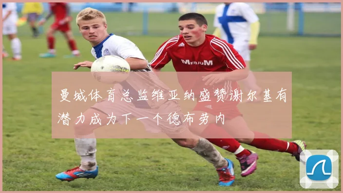 曼城体育总监维亚纳盛赞谢尔基有潜力成为下一个德布劳内