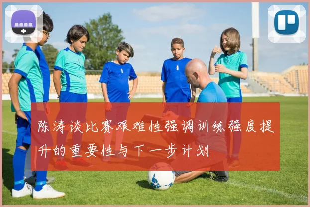 陈涛谈比赛艰难性强调训练强度提升的重要性与下一步计划