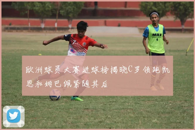 欧洲球员大赛进球榜揭晓C罗领跑凯恩和姆巴佩紧随其后