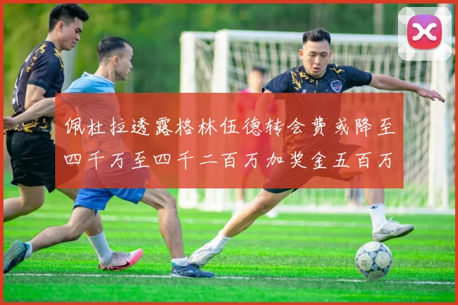 佩杜拉透露格林伍德转会费或降至四千万至四千二百万加奖金五百万至六百万