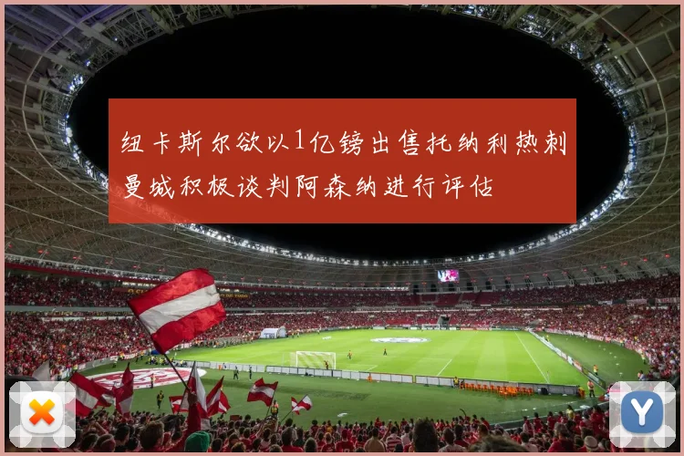 纽卡斯尔欲以1亿镑出售托纳利热刺曼城积极谈判阿森纳进行评估