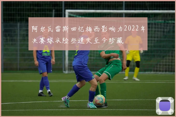 阿尔瓦雷斯回忆梅西影响力2022年决赛球衣险些遗失至今珍藏