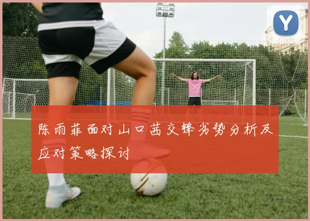 陈雨菲面对山口茜交锋劣势分析及应对策略探讨