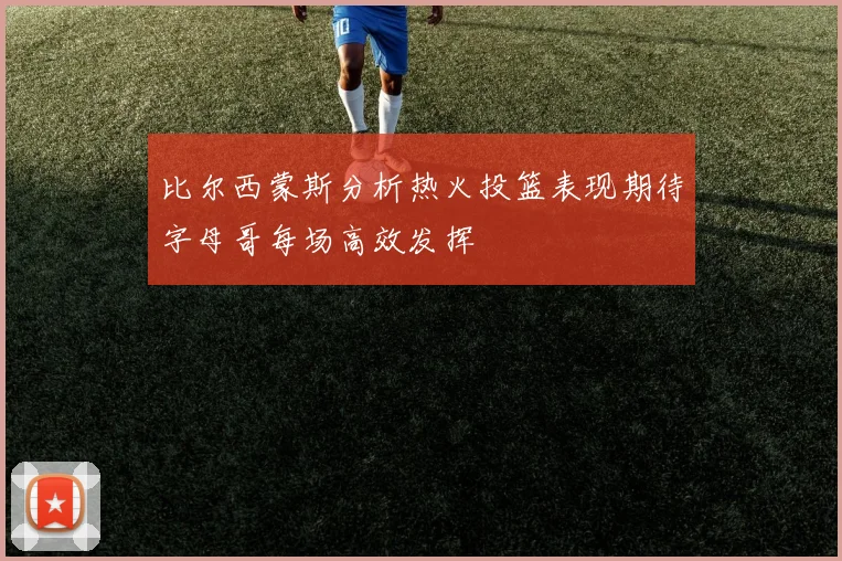比尔西蒙斯分析热火投篮表现期待字母哥每场高效发挥