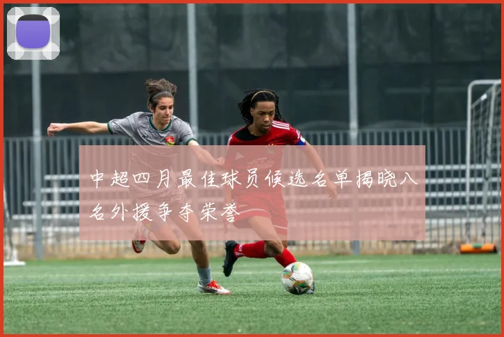 中超四月最佳球员候选名单揭晓八名外援争夺荣誉