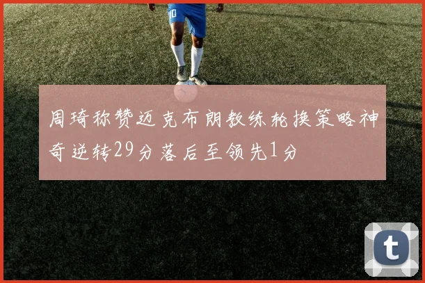 周琦称赞迈克布朗教练轮换策略神奇逆转29分落后至领先1分