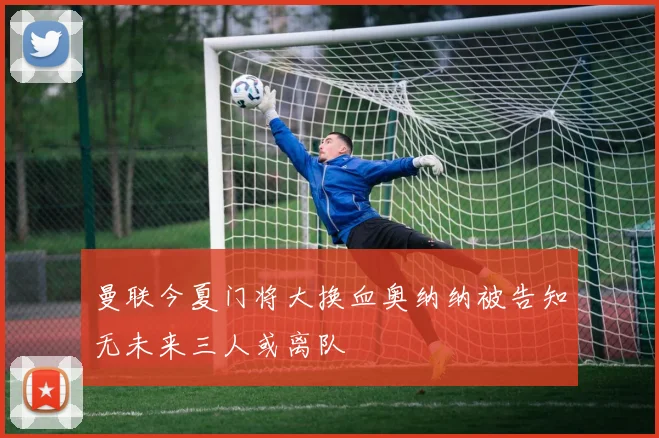 曼联今夏门将大换血奥纳纳被告知无未来三人或离队