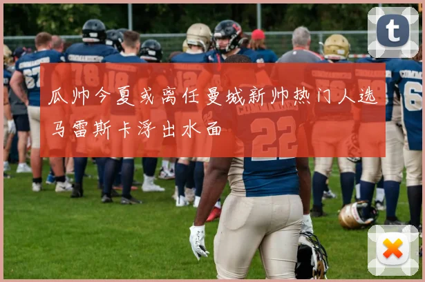 瓜帅今夏或离任曼城新帅热门人选马雷斯卡浮出水面