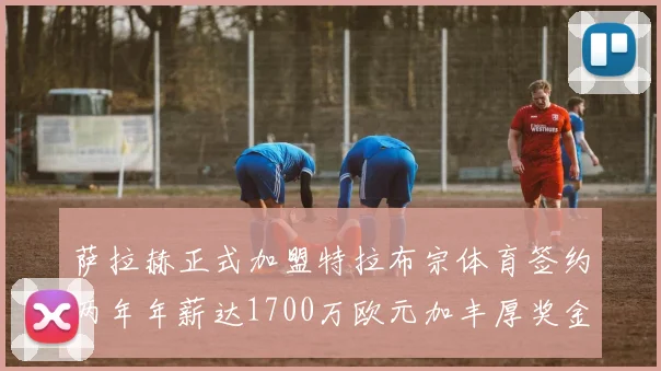 萨拉赫正式加盟特拉布宗体育签约两年年薪达1700万欧元加丰厚奖金