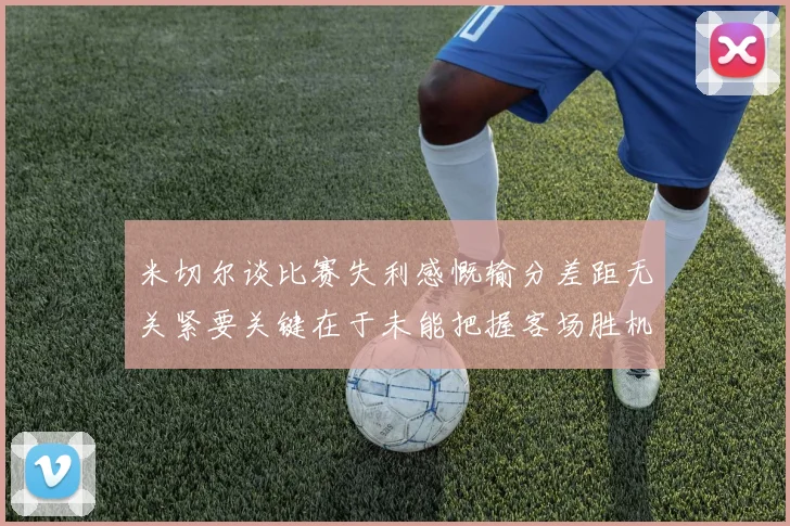 米切尔谈比赛失利感慨输分差距无关紧要关键在于未能把握客场胜机