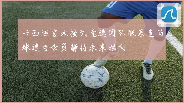 卡西坦言未接到竞选团队联系皇马球迷与会员静待未来动向