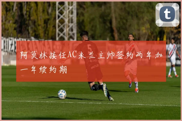 阿莫林接任AC米兰主帅签约两年加一年续约期