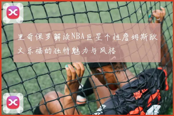 里奇保罗解读NBA巨星个性詹姆斯欧文乐福的独特魅力与风格